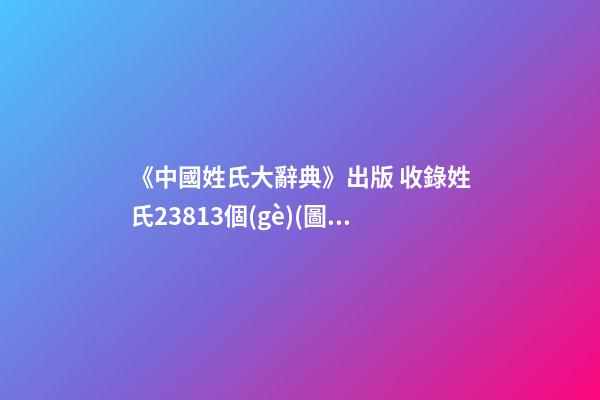 《中國姓氏大辭典》出版 收錄姓氏23813個(gè)(圖文)
